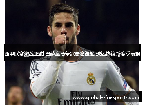 西甲联赛激战正酣 巴萨皇马争冠悬念迭起 球迷热议新赛季表现 西甲联赛激战正酣 巴萨皇马争冠悬念迭起 球迷热议新赛季表现