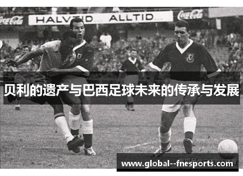 贝利的遗产与巴西足球未来的传承与发展