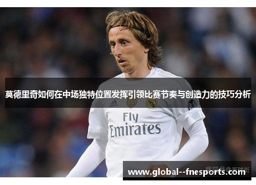 莫德里奇如何在中场独特位置发挥引领比赛节奏与创造力的技巧分析 莫德里奇如何在中场独特位置发挥引领比赛节奏与创造力的技巧分析