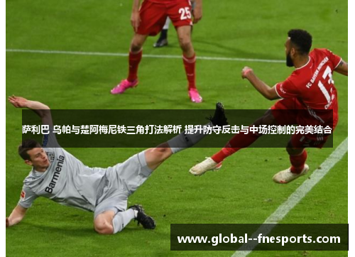 萨利巴 乌帕与楚阿梅尼铁三角打法解析 提升防守反击与中场控制的完美结合
