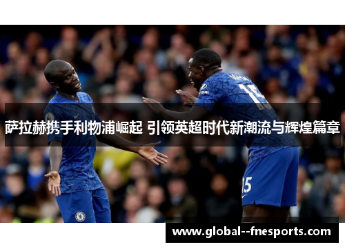 萨拉赫携手利物浦崛起 引领英超时代新潮流与辉煌篇章 萨拉赫携手利物浦崛起 引领英超时代新潮流与辉煌篇章