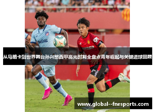 从马略卡到世界舞台孙兴慜西甲高光时刻全盘点青年崛起与关键进球回顾 从马略卡到世界舞台孙兴慜西甲高光时刻全盘点青年崛起与关键进球回顾